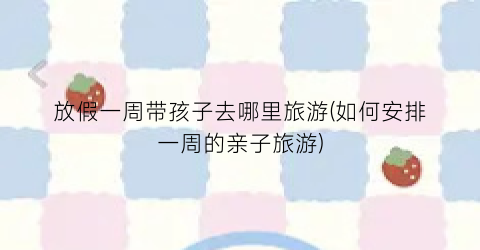 放假一周带孩子去哪里旅游(如何安排一周的亲子旅游)