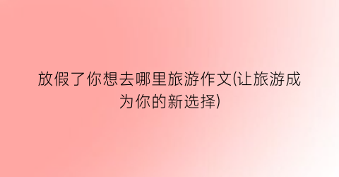 放假了你想去哪里旅游作文(让旅游成为你的新选择)