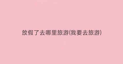 放假了去哪里旅游(我要去旅游)