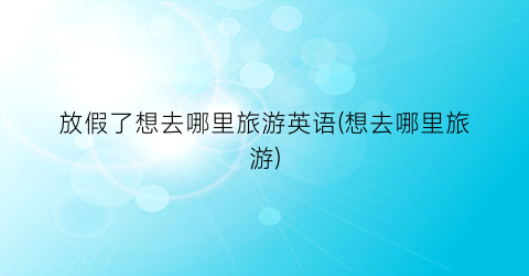 放假了想去哪里旅游英语(想去哪里旅游)