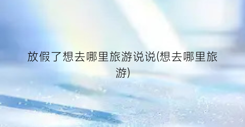 放假了想去哪里旅游说说(想去哪里旅游)