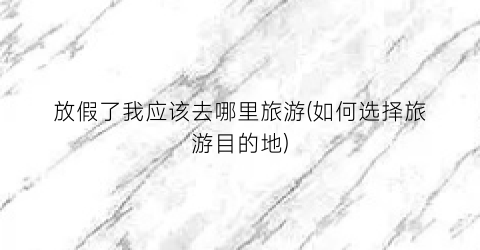 放假了我应该去哪里旅游(如何选择旅游目的地)