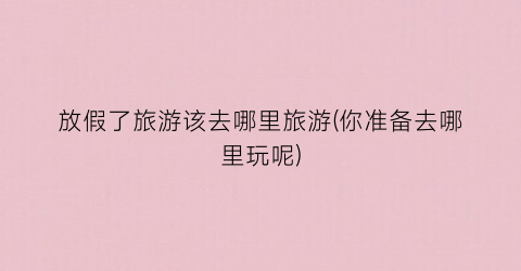 放假了旅游该去哪里旅游(你准备去哪里玩呢)