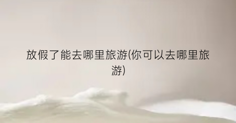 放假了能去哪里旅游(你可以去哪里旅游)