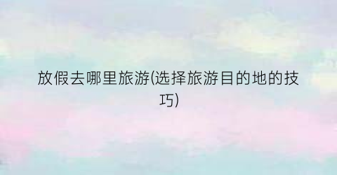 放假去哪里旅游(选择旅游目的地的技巧)