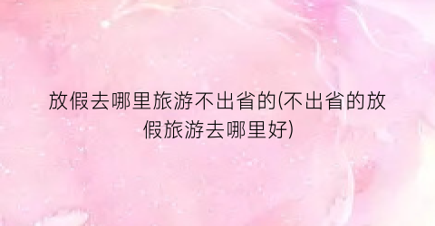 放假去哪里旅游不出省的(不出省的放假旅游去哪里好)