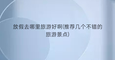 放假去哪里旅游好啊(推荐几个不错的旅游景点)