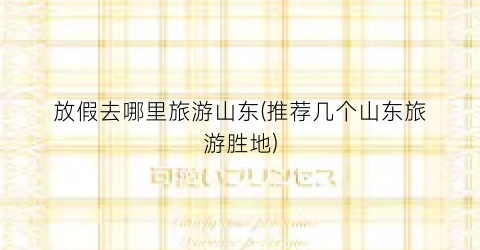 放假去哪里旅游山东(推荐几个山东旅游胜地)