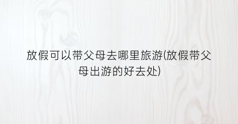 放假可以带父母去哪里旅游(放假带父母出游的好去处)