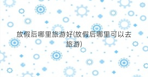 放假后哪里旅游好(放假后哪里可以去旅游)