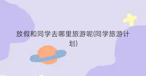 放假和同学去哪里旅游呢(同学旅游计划)