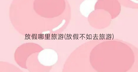放假哪里旅游(放假不如去旅游)