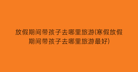 放假期间带孩子去哪里旅游(寒假放假期间带孩子去哪里旅游最好)