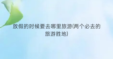 放假的时候要去哪里旅游(两个必去的旅游胜地)