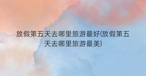 放假第五天去哪里旅游最好(放假第五天去哪里旅游最美)