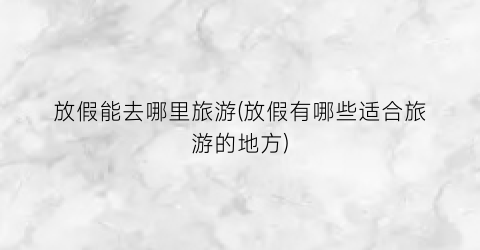 放假能去哪里旅游(放假有哪些适合旅游的地方)