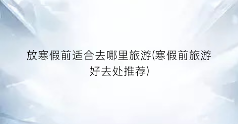 放寒假前适合去哪里旅游(寒假前旅游好去处推荐)