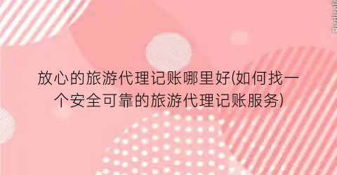 放心的旅游代理记账哪里好(如何找一个安全可靠的旅游代理记账服务)