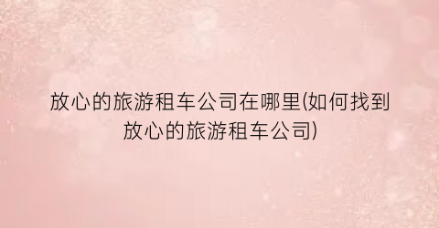 放心的旅游租车公司在哪里(如何找到放心的旅游租车公司)