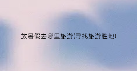 放暑假去哪里旅游(寻找旅游胜地)