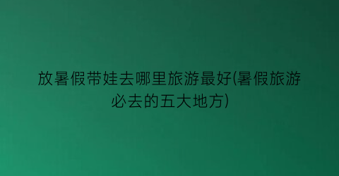 放暑假带娃去哪里旅游最好(暑假旅游必去的五大地方)