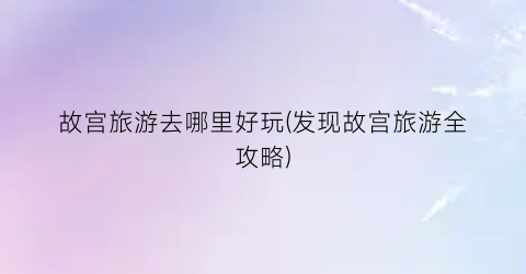 故宫旅游去哪里好玩(发现故宫旅游全攻略)
