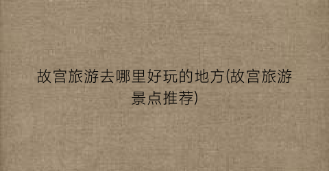 故宫旅游去哪里好玩的地方(故宫旅游景点推荐)