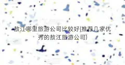 敖江哪里旅游公司比较好(推荐几家优秀的敖江旅游公司)