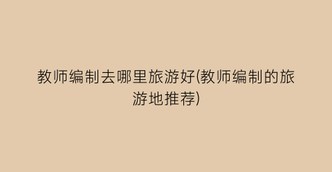 教师编制去哪里旅游好(教师编制的旅游地推荐)