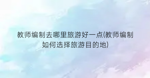 教师编制去哪里旅游好一点(教师编制如何选择旅游目的地)