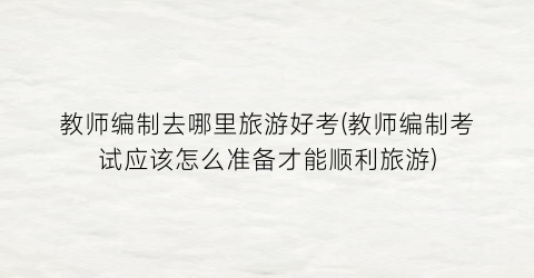 教师编制去哪里旅游好考(教师编制考试应该怎么准备才能顺利旅游)