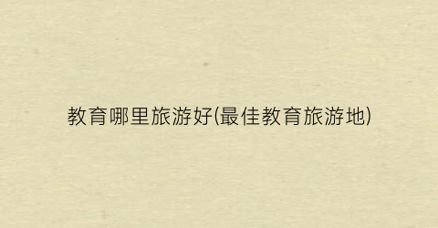 教育哪里旅游好(最佳教育旅游地)