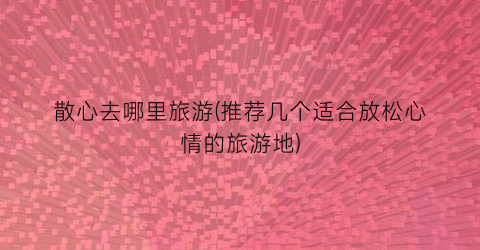 散心去哪里旅游(推荐几个适合放松心情的旅游地)