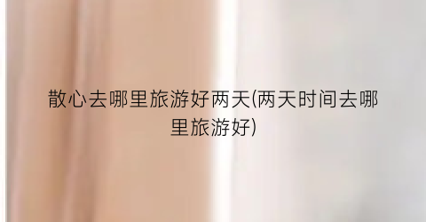 散心去哪里旅游好两天(两天时间去哪里旅游好)