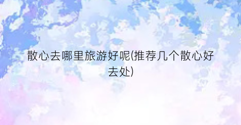 散心去哪里旅游好呢(推荐几个散心好去处)