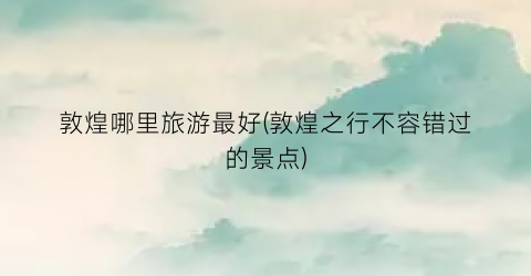 敦煌哪里旅游最好(敦煌之行不容错过的景点)