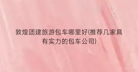 敦煌团建旅游包车哪里好(推荐几家具有实力的包车公司)