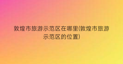 敦煌市旅游示范区在哪里(敦煌市旅游示范区的位置)