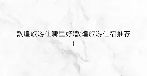 敦煌旅游住哪里好(敦煌旅游住宿推荐)