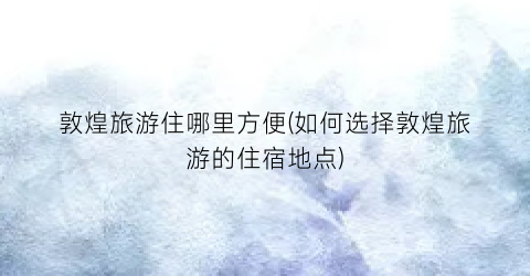敦煌旅游住哪里方便(如何选择敦煌旅游的住宿地点)