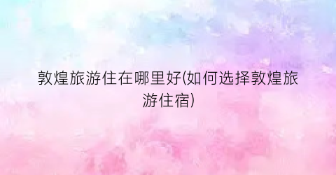 敦煌旅游住在哪里好(如何选择敦煌旅游住宿)