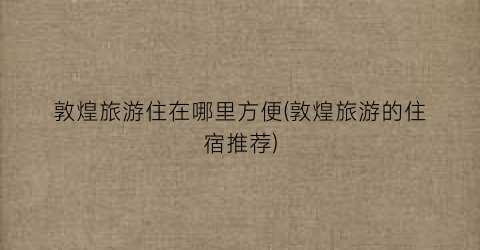 敦煌旅游住在哪里方便(敦煌旅游的住宿推荐)