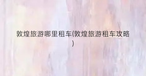 敦煌旅游哪里租车(敦煌旅游租车攻略)