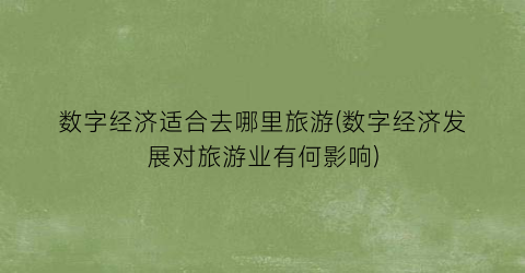 数字经济适合去哪里旅游(数字经济发展对旅游业有何影响)