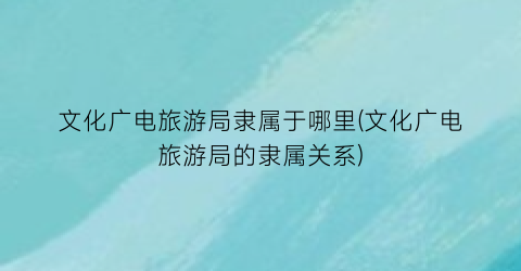 文化广电旅游局隶属于哪里(文化广电旅游局的隶属关系)