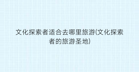 文化探索者适合去哪里旅游(文化探索者的旅游圣地)
