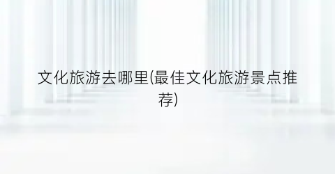 文化旅游去哪里(最佳文化旅游景点推荐)