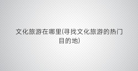 文化旅游在哪里(寻找文化旅游的热门目的地)