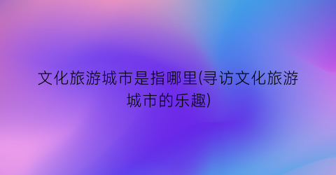 文化旅游城市是指哪里(寻访文化旅游城市的乐趣)