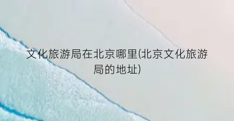 文化旅游局在北京哪里(北京文化旅游局的地址)